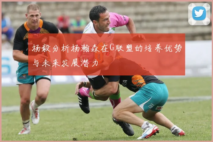 杨毅分析杨瀚森在G联盟的培养优势与未来发展潜力