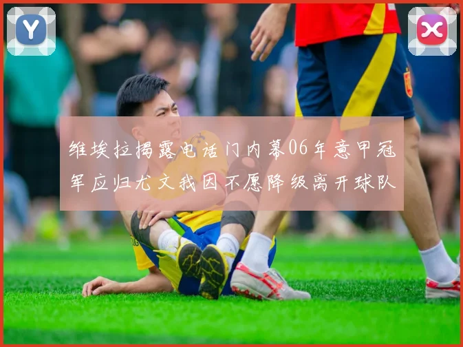 维埃拉揭露电话门内幕06年意甲冠军应归尤文我因不愿降级离开球队