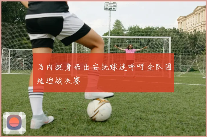 马内挺身而出安抚球迷呼吁全队团结迎战决赛