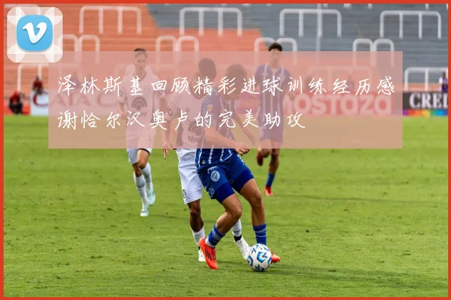 泽林斯基回顾精彩进球训练经历感谢恰尔汉奥卢的完美助攻