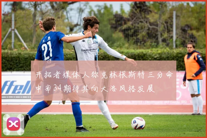 开拓者媒体人称克林根斯特三分命中率34期待其向大洛风格发展