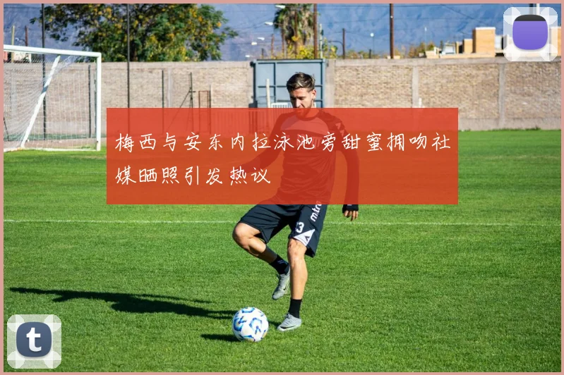 梅西与安东内拉泳池旁甜蜜拥吻社媒晒照引发热议