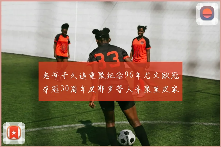 老爷子久违重聚纪念96年尤文欧冠夺冠30周年皮耶罗等人齐聚里皮家