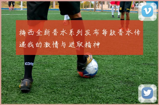梅西全新香水系列发布每款香水传递我的激情与进取精神