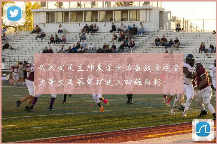 武汉女足主帅表示全力备战全运会力争女足冠军杯进入四强目标