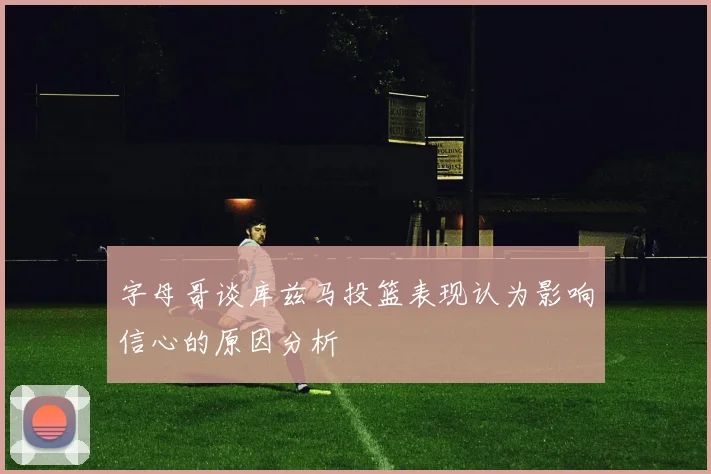 字母哥谈库兹马投篮表现认为影响信心的原因分析