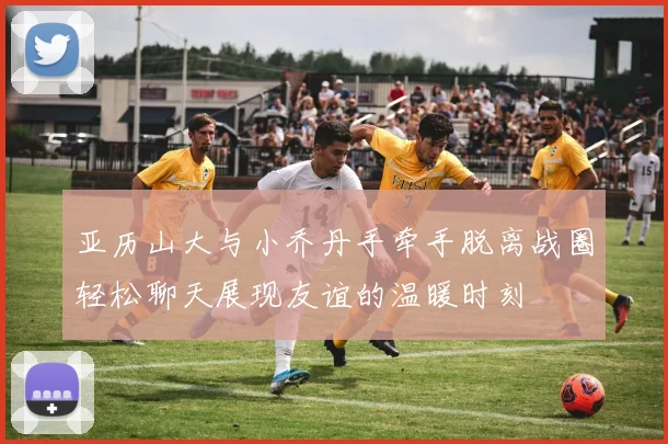 亚历山大与小乔丹手牵手脱离战圈轻松聊天展现友谊的温暖时刻