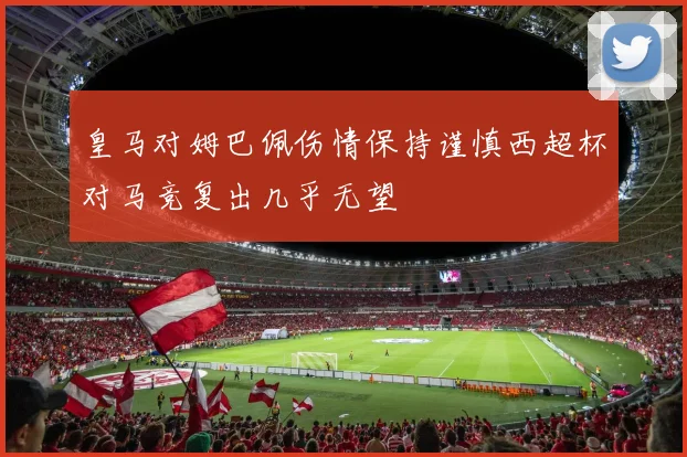 皇马对姆巴佩伤情保持谨慎西超杯对马竞复出几乎无望