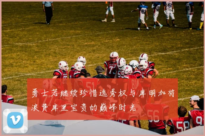 勇士若继续珍惜选秀权与库明加将浪费库里宝贵的巅峰时光