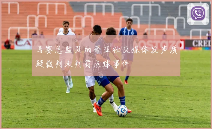 马赛总监贝纳蒂亚社交媒体发声质疑裁判未判罚点球事件