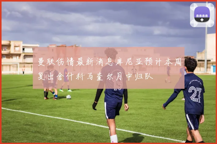 曼联伤情最新消息库尼亚预计本周复出舍什科马奎尔月中归队