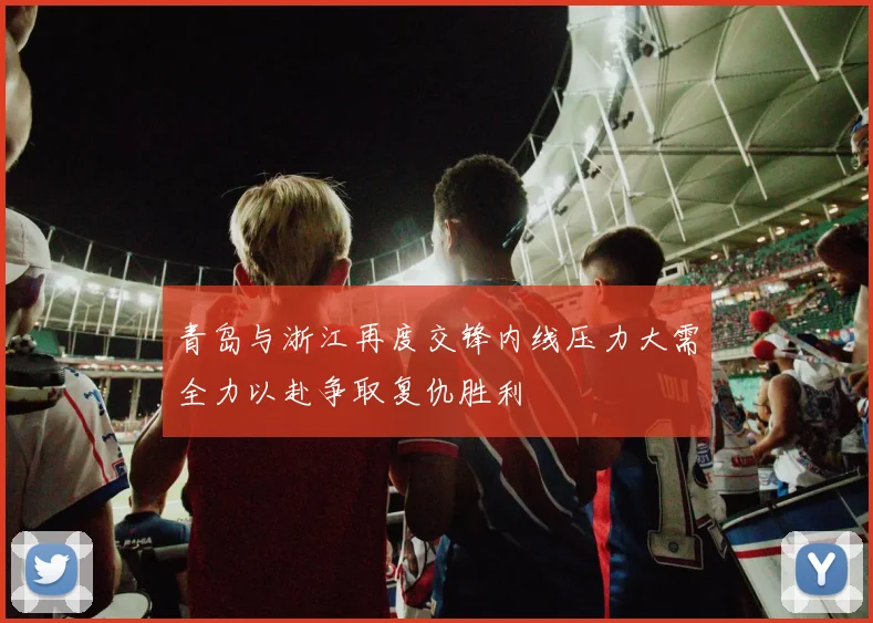 青岛与浙江再度交锋内线压力大需全力以赴争取复仇胜利