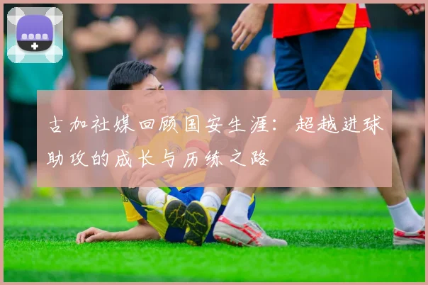 古加社媒回顾国安生涯：超越进球助攻的成长与历练之路