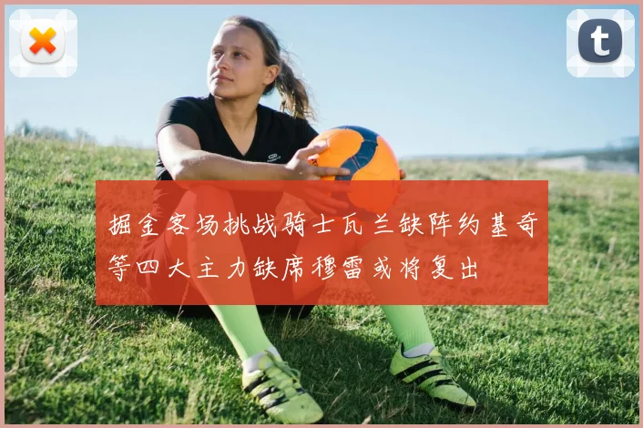 掘金客场挑战骑士瓦兰缺阵约基奇等四大主力缺席穆雷或将复出