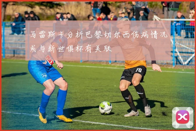 马雷斯卡分析巴黎切尔西伤病情况或与新世俱杯有关联
