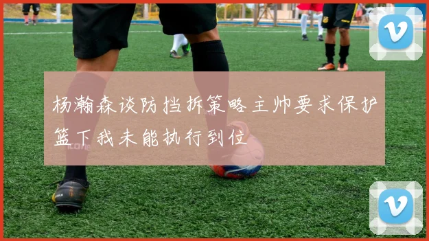 杨瀚森谈防挡拆策略主帅要求保护篮下我未能执行到位