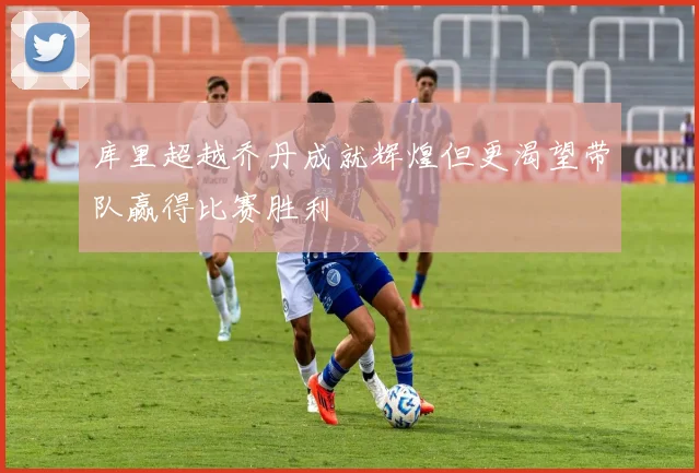 库里超越乔丹成就辉煌但更渴望带队赢得比赛胜利