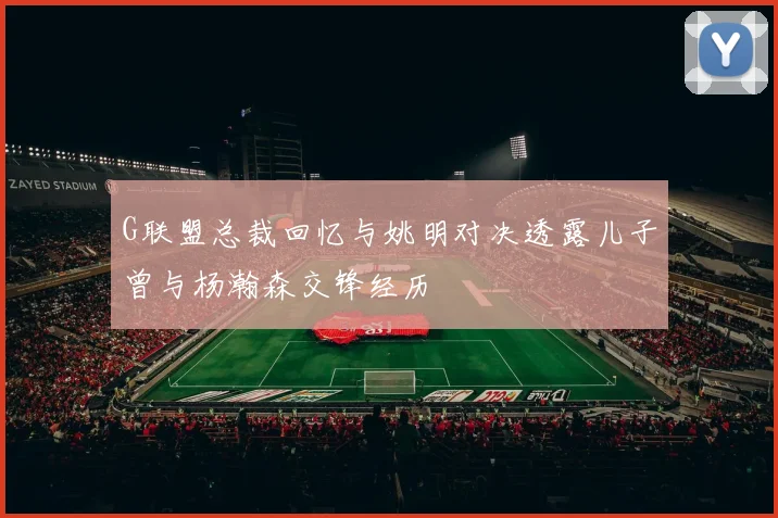 G联盟总裁回忆与姚明对决透露儿子曾与杨瀚森交锋经历