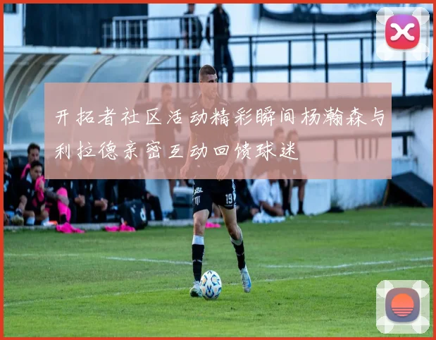 开拓者社区活动精彩瞬间杨瀚森与利拉德亲密互动回馈球迷