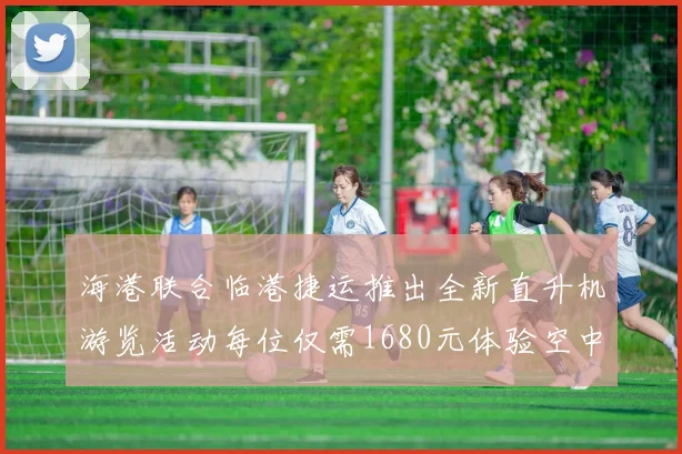 海港联合临港捷运推出全新直升机游览活动每位仅需1680元体验空中美景
