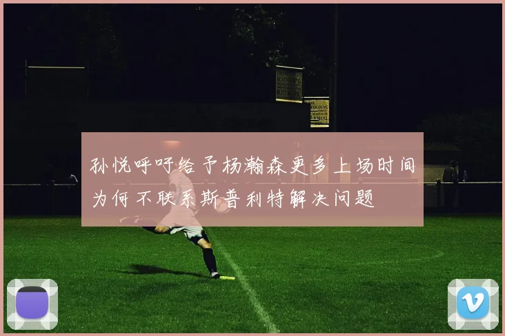 孙悦呼吁给予杨瀚森更多上场时间为何不联系斯普利特解决问题