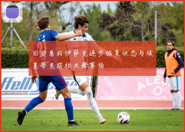 旧将看好伊萨克逐步恢复状态与埃基蒂克搭档共舞赛场