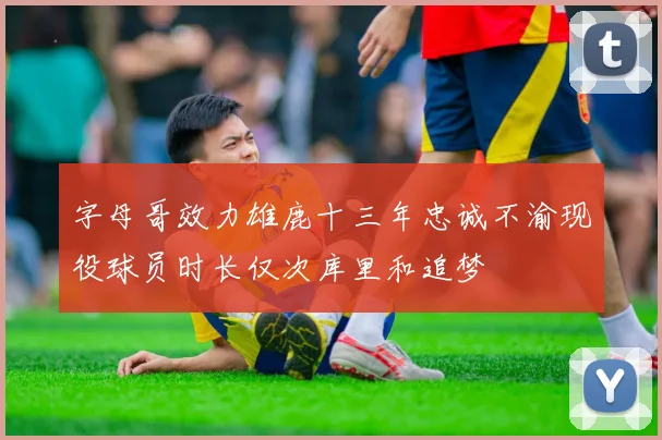 字母哥效力雄鹿十三年忠诚不渝现役球员时长仅次库里和追梦