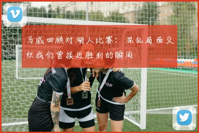 马威回顾对湖人比赛：混乱局面交织我们曾接近胜利的瞬间