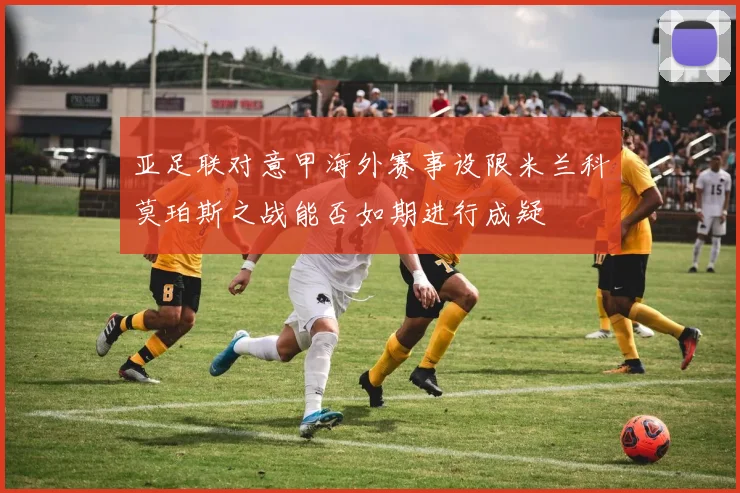亚足联对意甲海外赛事设限米兰科莫珀斯之战能否如期进行成疑