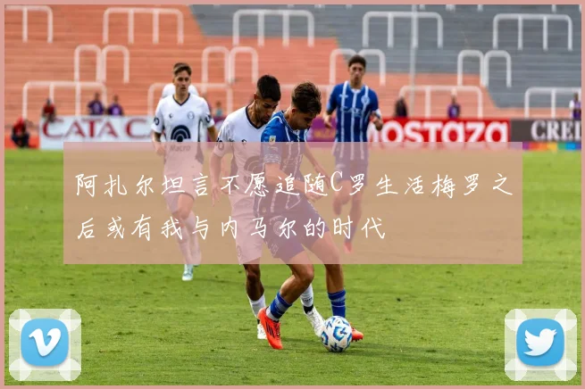 阿扎尔坦言不愿追随C罗生活梅罗之后或有我与内马尔的时代