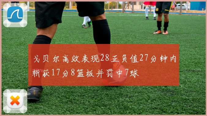 戈贝尔高效表现28正负值27分钟内斩获17分8篮板并罚中7球