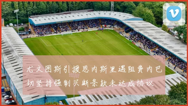 尤文图斯引援恩内斯里遇阻费内巴切坚持强制买断条款未达成协议