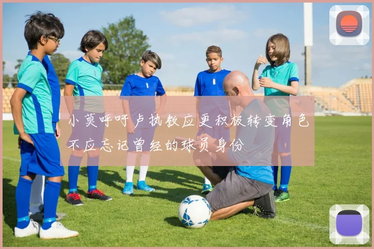 小莫呼吁卢执教应更积极转变角色不应忘记曾经的球员身份