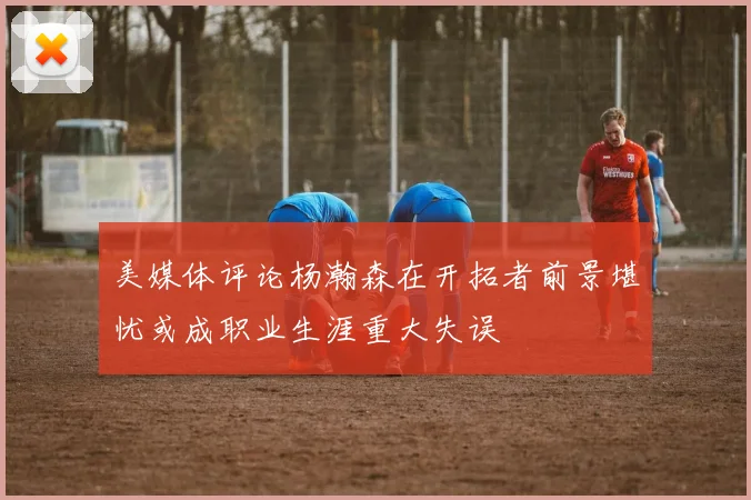 美媒体评论杨瀚森在开拓者前景堪忧或成职业生涯重大失误