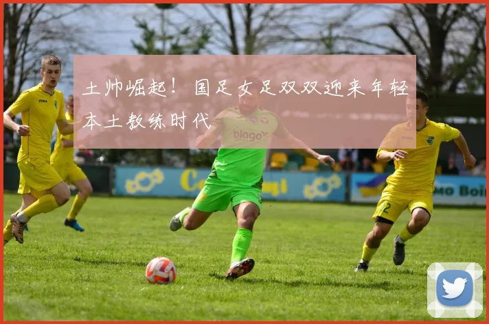 土帅崛起！国足女足双双迎来年轻本土教练时代