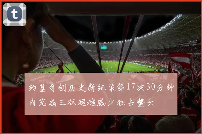 约基奇创历史新纪录第17次30分钟内完成三双超越威少独占鳌头