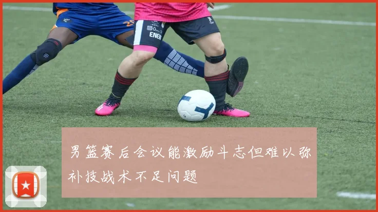 男篮赛后会议能激励斗志但难以弥补技战术不足问题