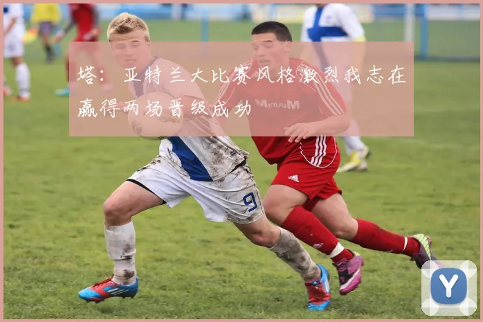 塔：亚特兰大比赛风格激烈我志在赢得两场晋级成功