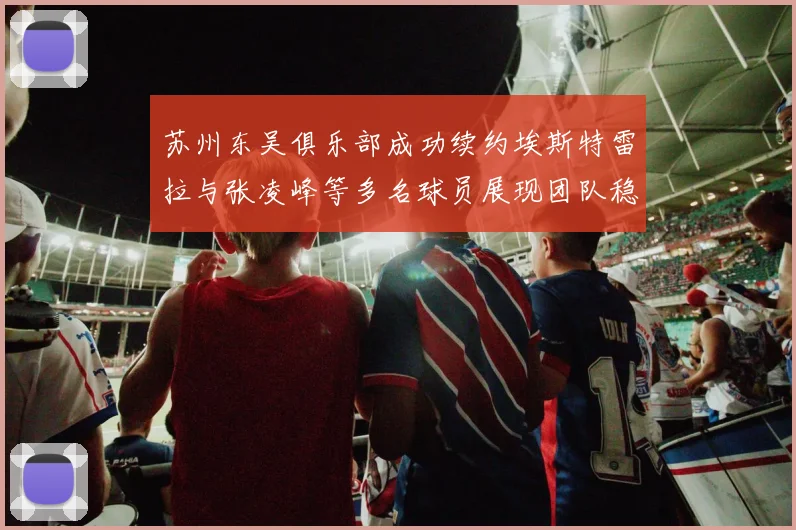 苏州东吴俱乐部成功续约埃斯特雷拉与张凌峰等多名球员展现团队稳定性