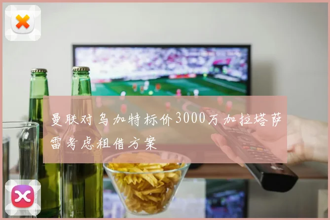 曼联对乌加特标价3000万加拉塔萨雷考虑租借方案