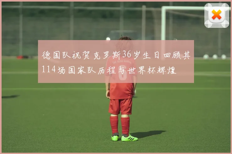 德国队祝贺克罗斯36岁生日回顾其114场国家队历程与世界杯辉煌