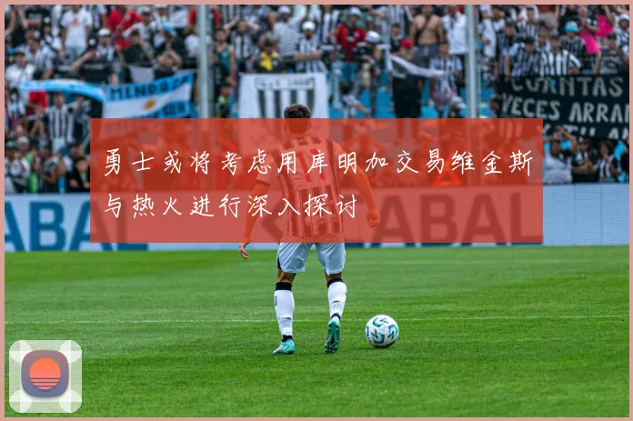 勇士或将考虑用库明加交易维金斯与热火进行深入探讨