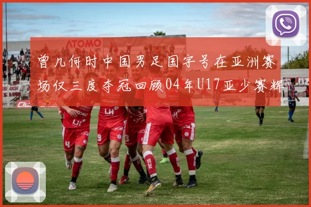 曾几何时中国男足国字号在亚洲赛场仅三度夺冠回顾04年U17亚少赛辉煌时刻